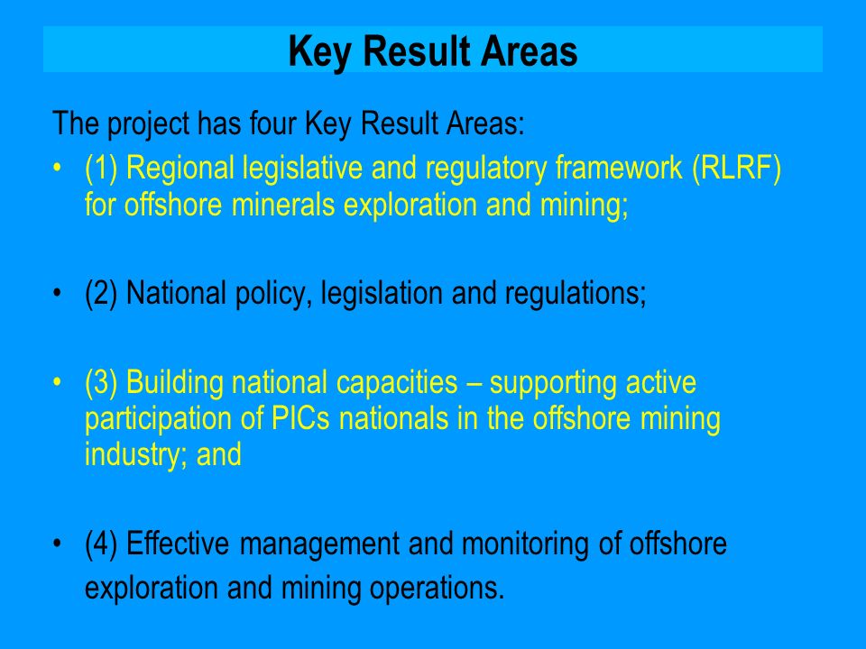 Key Result Areas The project has four Key Result Areas: (1) Regional legislative and regulatory framework (RLRF) for offshore minerals exploration and mining; (2) National policy, legislation and regulations; (3) Building national capacities – supporting active participation of PICs nationals in the offshore mining industry; and (4) Effective management and monitoring of offshore exploration and mining operations.