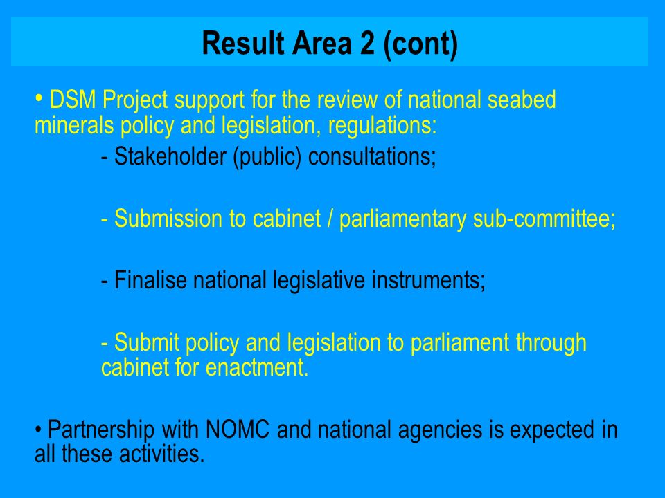 Result Area 2 (cont) DSM Project support for the review of national seabed minerals policy and legislation, regulations: - Stakeholder (public) consultations; - Submission to cabinet / parliamentary sub-committee; - Finalise national legislative instruments; - Submit policy and legislation to parliament through cabinet for enactment.