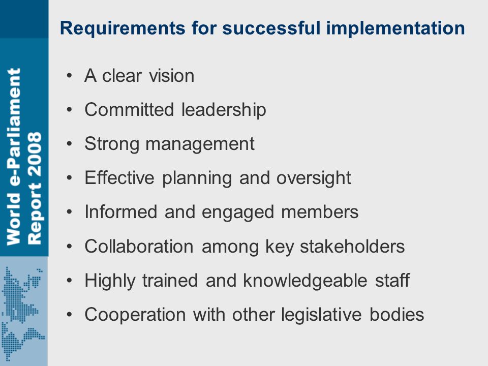 Requirements for successful implementation A clear vision Committed leadership Strong management Effective planning and oversight Informed and engaged members Collaboration among key stakeholders Highly trained and knowledgeable staff Cooperation with other legislative bodies
