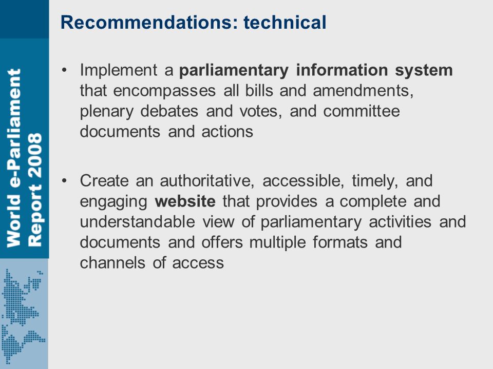 Recommendations: technical Implement a parliamentary information system that encompasses all bills and amendments, plenary debates and votes, and committee documents and actions Create an authoritative, accessible, timely, and engaging website that provides a complete and understandable view of parliamentary activities and documents and offers multiple formats and channels of access