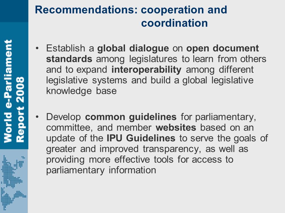 Recommendations: cooperation and coordination Establish a global dialogue on open document standards among legislatures to learn from others and to expand interoperability among different legislative systems and build a global legislative knowledge base Develop common guidelines for parliamentary, committee, and member websites based on an update of the IPU Guidelines to serve the goals of greater and improved transparency, as well as providing more effective tools for access to parliamentary information