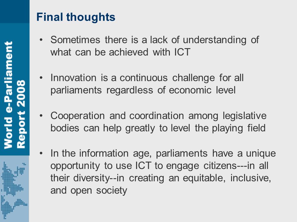 Final thoughts Sometimes there is a lack of understanding of what can be achieved with ICT Innovation is a continuous challenge for all parliaments regardless of economic level Cooperation and coordination among legislative bodies can help greatly to level the playing field In the information age, parliaments have a unique opportunity to use ICT to engage citizens---in all their diversity--in creating an equitable, inclusive, and open society