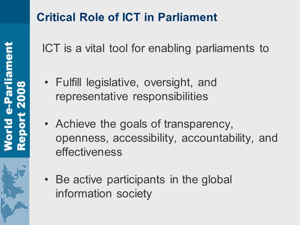 Critical Role of ICT in Parliament Fulfill legislative, oversight, and representative responsibilities Achieve the goals of transparency, openness, accessibility, accountability, and effectiveness Be active participants in the global information society ICT is a vital tool for enabling parliaments to
