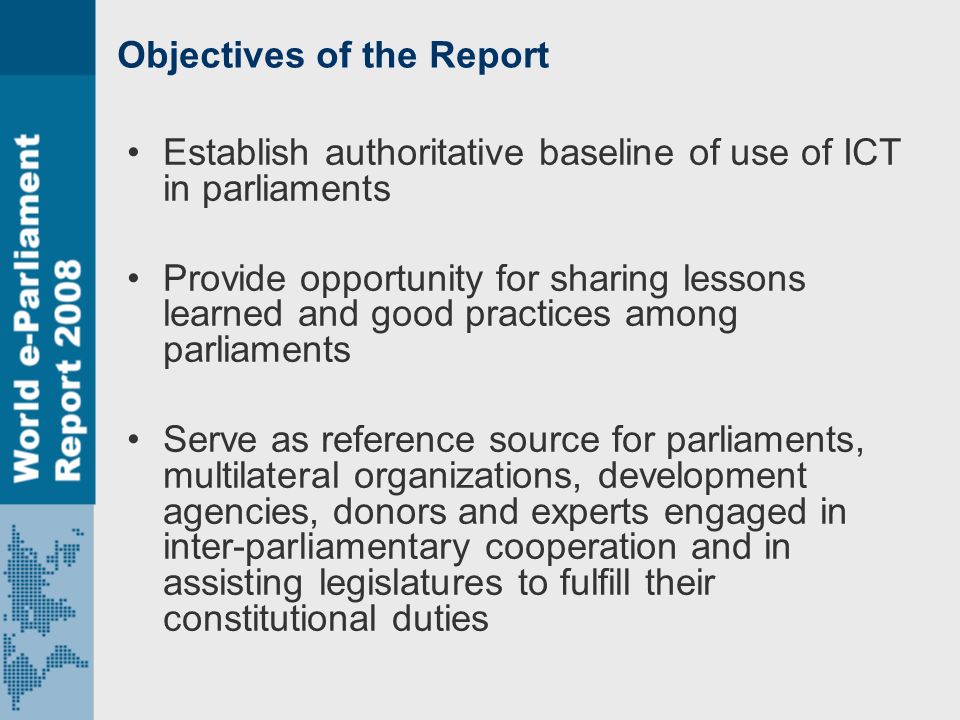 Objectives of the Report Establish authoritative baseline of use of ICT in parliaments Provide opportunity for sharing lessons learned and good practices among parliaments Serve as reference source for parliaments, multilateral organizations, development agencies, donors and experts engaged in inter-parliamentary cooperation and in assisting legislatures to fulfill their constitutional duties