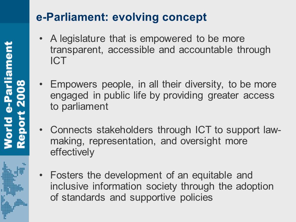 e-Parliament: evolving concept A legislature that is empowered to be more transparent, accessible and accountable through ICT Empowers people, in all their diversity, to be more engaged in public life by providing greater access to parliament Connects stakeholders through ICT to support law- making, representation, and oversight more effectively Fosters the development of an equitable and inclusive information society through the adoption of standards and supportive policies