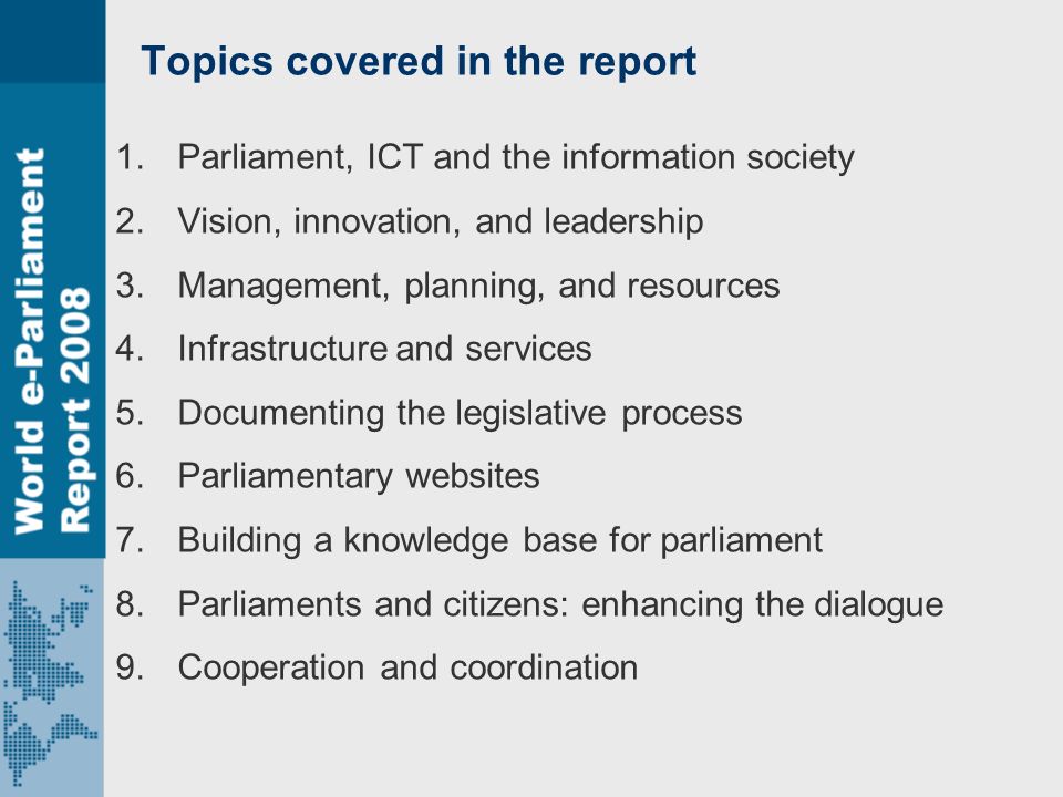 Topics covered in the report 1.Parliament, ICT and the information society 2.Vision, innovation, and leadership 3.Management, planning, and resources 4.Infrastructure and services 5.Documenting the legislative process 6.Parliamentary websites 7.Building a knowledge base for parliament 8.Parliaments and citizens: enhancing the dialogue 9.Cooperation and coordination