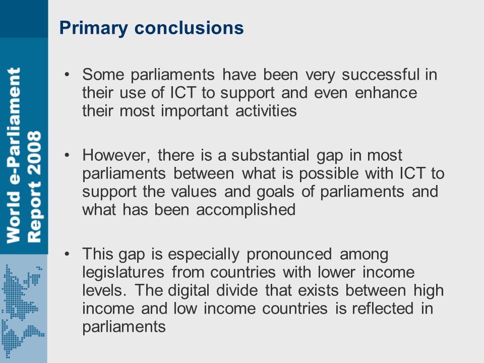 Primary conclusions Some parliaments have been very successful in their use of ICT to support and even enhance their most important activities However, there is a substantial gap in most parliaments between what is possible with ICT to support the values and goals of parliaments and what has been accomplished This gap is especially pronounced among legislatures from countries with lower income levels.