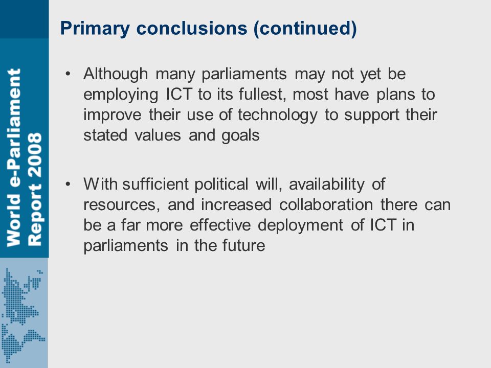 Primary conclusions (continued) Although many parliaments may not yet be employing ICT to its fullest, most have plans to improve their use of technology to support their stated values and goals With sufficient political will, availability of resources, and increased collaboration there can be a far more effective deployment of ICT in parliaments in the future