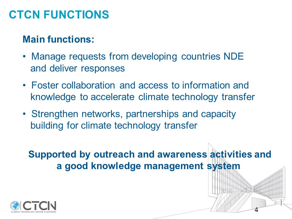CTCN FUNCTIONS Main functions: Manage requests from developing countries NDE and deliver responses Foster collaboration and access to information and knowledge to accelerate climate technology transfer Strengthen networks, partnerships and capacity building for climate technology transfer Supported by outreach and awareness activities and a good knowledge management system 4