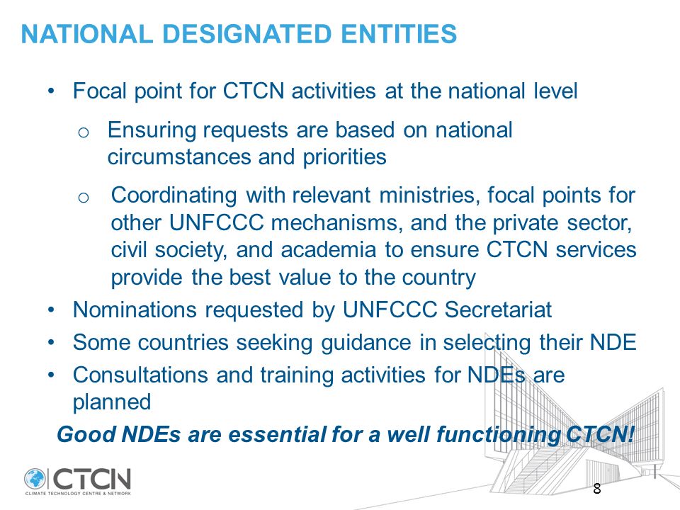 Focal point for CTCN activities at the national level o Ensuring requests are based on national circumstances and priorities o Coordinating with relevant ministries, focal points for other UNFCCC mechanisms, and the private sector, civil society, and academia to ensure CTCN services provide the best value to the country Nominations requested by UNFCCC Secretariat Some countries seeking guidance in selecting their NDE Consultations and training activities for NDEs are planned Good NDEs are essential for a well functioning CTCN.