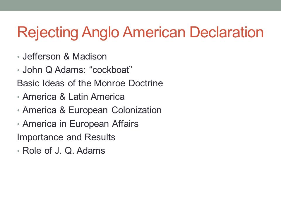 Rejecting Anglo American Declaration Jefferson & Madison John Q Adams: cockboat Basic Ideas of the Monroe Doctrine America & Latin America America & European Colonization America in European Affairs Importance and Results Role of J.