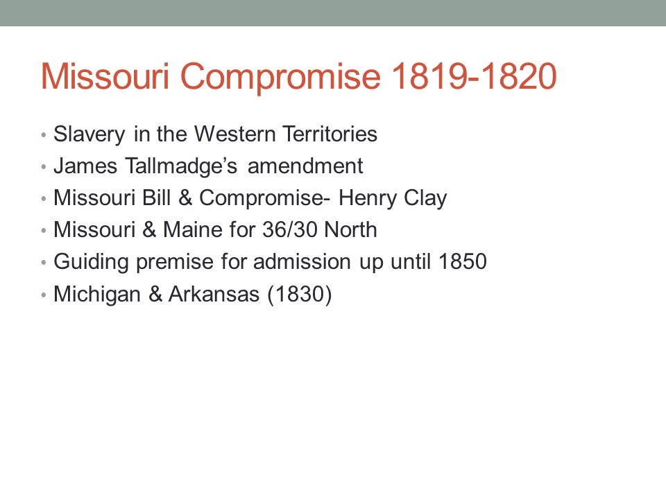 Missouri Compromise Slavery in the Western Territories James Tallmadge’s amendment Missouri Bill & Compromise- Henry Clay Missouri & Maine for 36/30 North Guiding premise for admission up until 1850 Michigan & Arkansas (1830)
