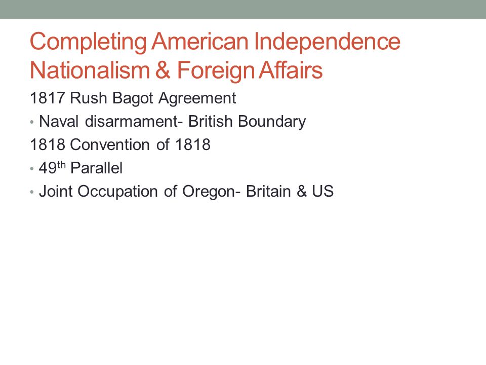 Completing American Independence Nationalism & Foreign Affairs 1817 Rush Bagot Agreement Naval disarmament- British Boundary 1818 Convention of th Parallel Joint Occupation of Oregon- Britain & US