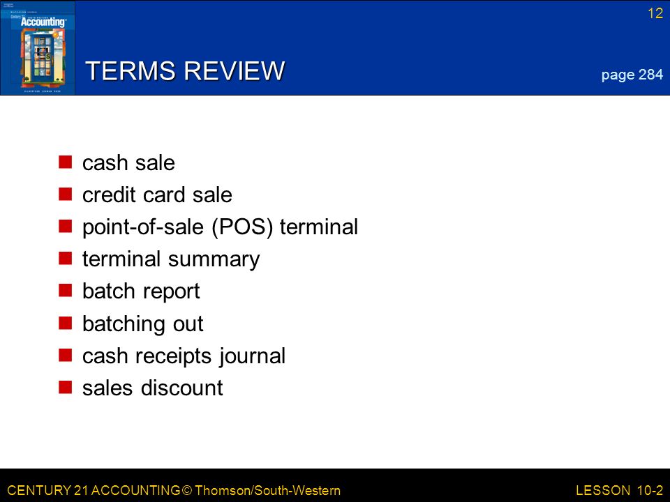CENTURY 21 ACCOUNTING © Thomson/South-Western 12 LESSON 10-2 TERMS REVIEW cash sale credit card sale point-of-sale (POS) terminal terminal summary batch report batching out cash receipts journal sales discount page 284