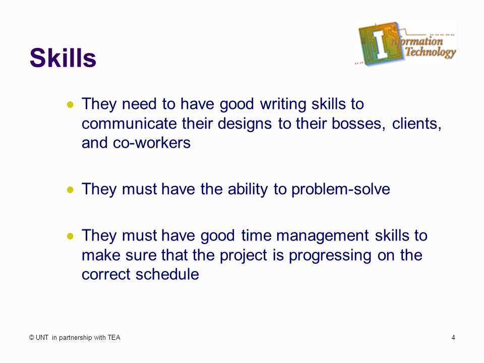 Skills They need to have good writing skills to communicate their designs to their bosses, clients, and co-workers They must have the ability to problem-solve They must have good time management skills to make sure that the project is progressing on the correct schedule © UNT in partnership with TEA4