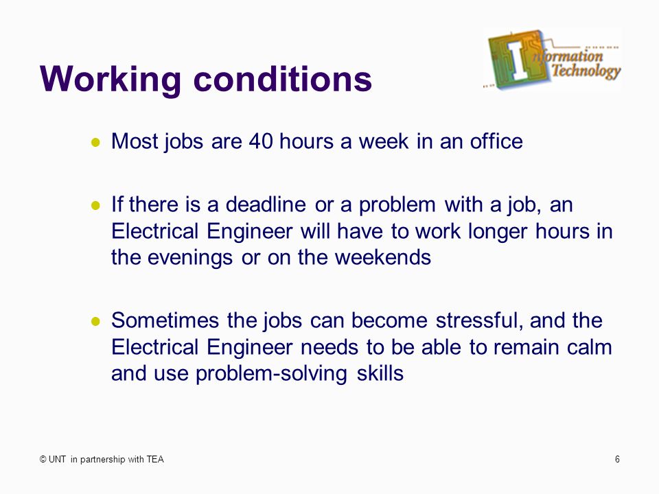 Working conditions Most jobs are 40 hours a week in an office If there is a deadline or a problem with a job, an Electrical Engineer will have to work longer hours in the evenings or on the weekends Sometimes the jobs can become stressful, and the Electrical Engineer needs to be able to remain calm and use problem-solving skills © UNT in partnership with TEA6