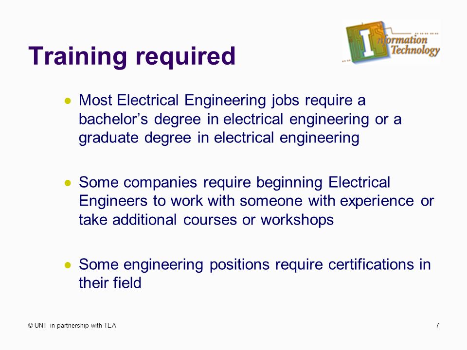 Training required Most Electrical Engineering jobs require a bachelor’s degree in electrical engineering or a graduate degree in electrical engineering Some companies require beginning Electrical Engineers to work with someone with experience or take additional courses or workshops Some engineering positions require certifications in their field © UNT in partnership with TEA7