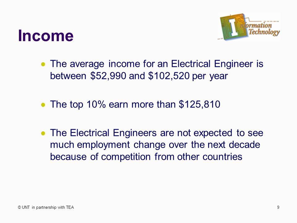 Income The average income for an Electrical Engineer is between $52,990 and $102,520 per year The top 10% earn more than $125,810 The Electrical Engineers are not expected to see much employment change over the next decade because of competition from other countries © UNT in partnership with TEA9