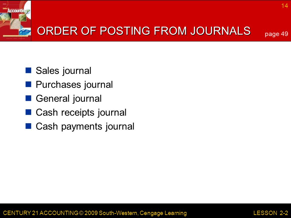 CENTURY 21 ACCOUNTING © 2009 South-Western, Cengage Learning 14 LESSON 2-2 ORDER OF POSTING FROM JOURNALS Sales journal Purchases journal General journal Cash receipts journal Cash payments journal page 49