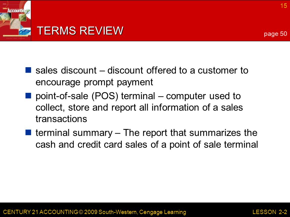 CENTURY 21 ACCOUNTING © 2009 South-Western, Cengage Learning 15 LESSON 2-2 TERMS REVIEW sales discount – discount offered to a customer to encourage prompt payment point-of-sale (POS) terminal – computer used to collect, store and report all information of a sales transactions terminal summary – The report that summarizes the cash and credit card sales of a point of sale terminal page 50