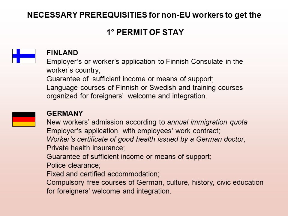 NECESSARY PREREQUISITIES for non-EU workers to get the 1° PERMIT OF STAY FINLAND Employer’s or worker’s application to Finnish Consulate in the worker’s country; Guarantee of sufficient income or means of support; Language courses of Finnish or Swedish and training courses organized for foreigners’ welcome and integration.