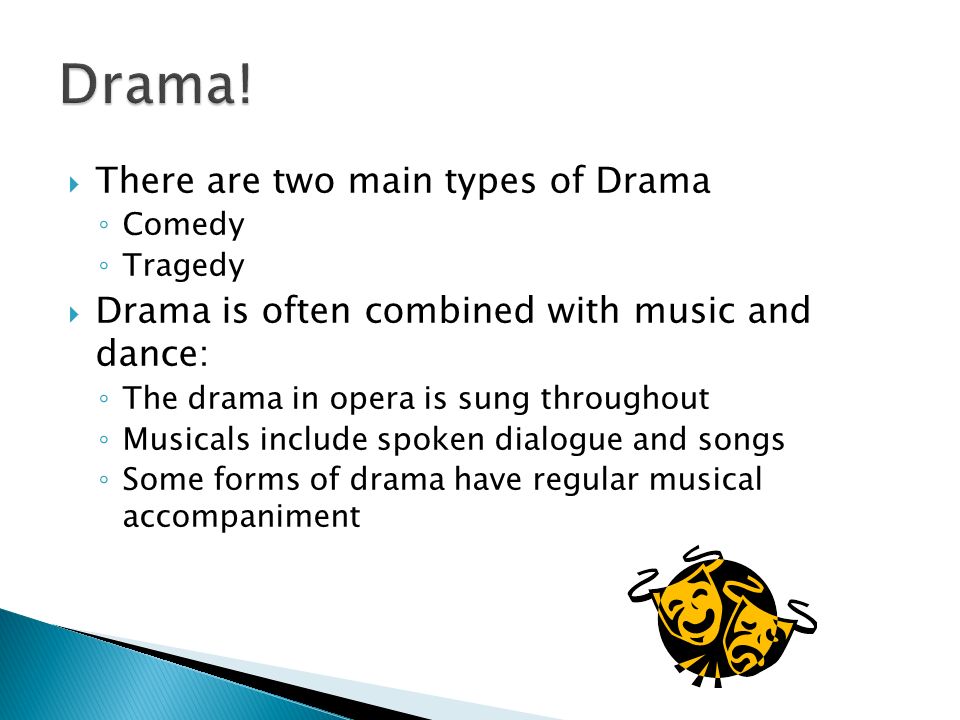  There are two main types of Drama ◦ Comedy ◦ Tragedy  Drama is often combined with music and dance: ◦ The drama in opera is sung throughout ◦ Musicals include spoken dialogue and songs ◦ Some forms of drama have regular musical accompaniment