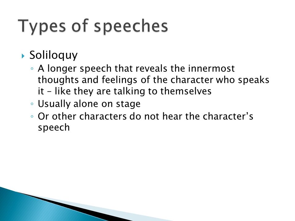  Soliloquy ◦ A longer speech that reveals the innermost thoughts and feelings of the character who speaks it – like they are talking to themselves ◦ Usually alone on stage ◦ Or other characters do not hear the character’s speech