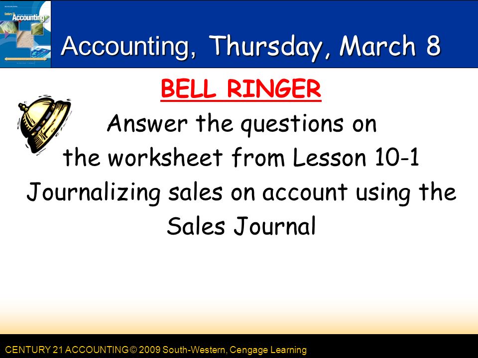 CENTURY 21 ACCOUNTING © 2009 South-Western, Cengage Learning Accounting, Thursday, March 8 BELL RINGER Answer the questions on the worksheet from Lesson 10-1 Journalizing sales on account using the Sales Journal