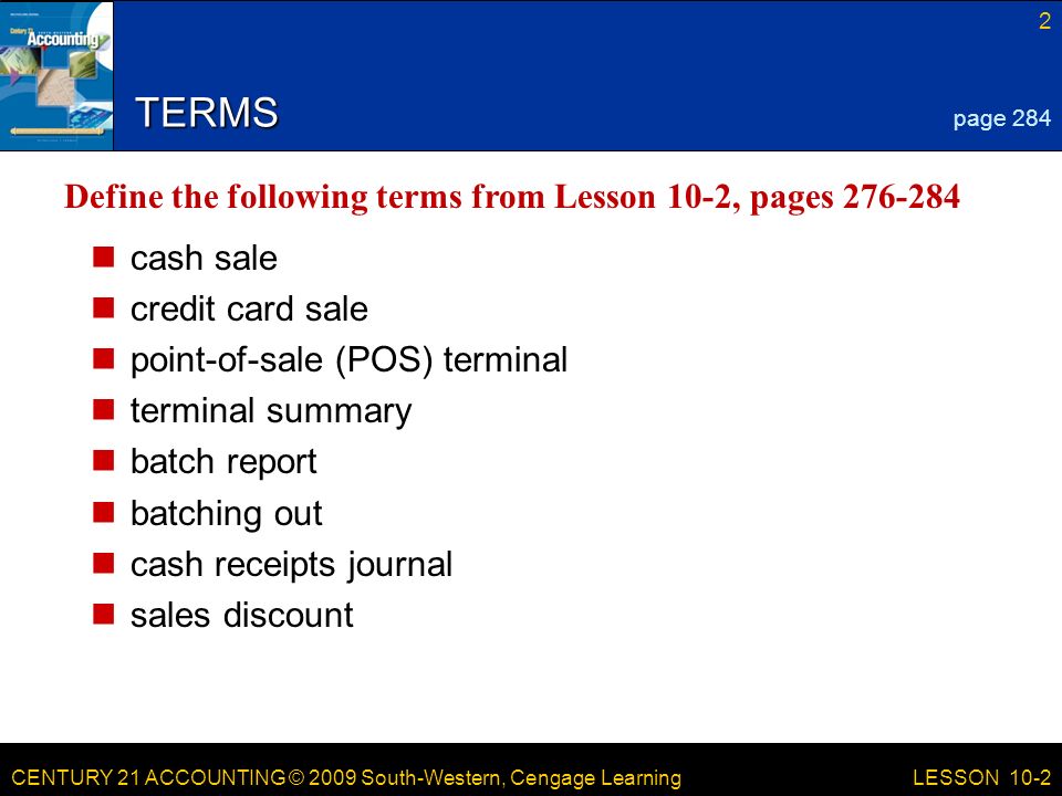 CENTURY 21 ACCOUNTING © 2009 South-Western, Cengage Learning 2 LESSON 10-2 TERMS cash sale credit card sale point-of-sale (POS) terminal terminal summary batch report batching out cash receipts journal sales discount page 284 Define the following terms from Lesson 10-2, pages
