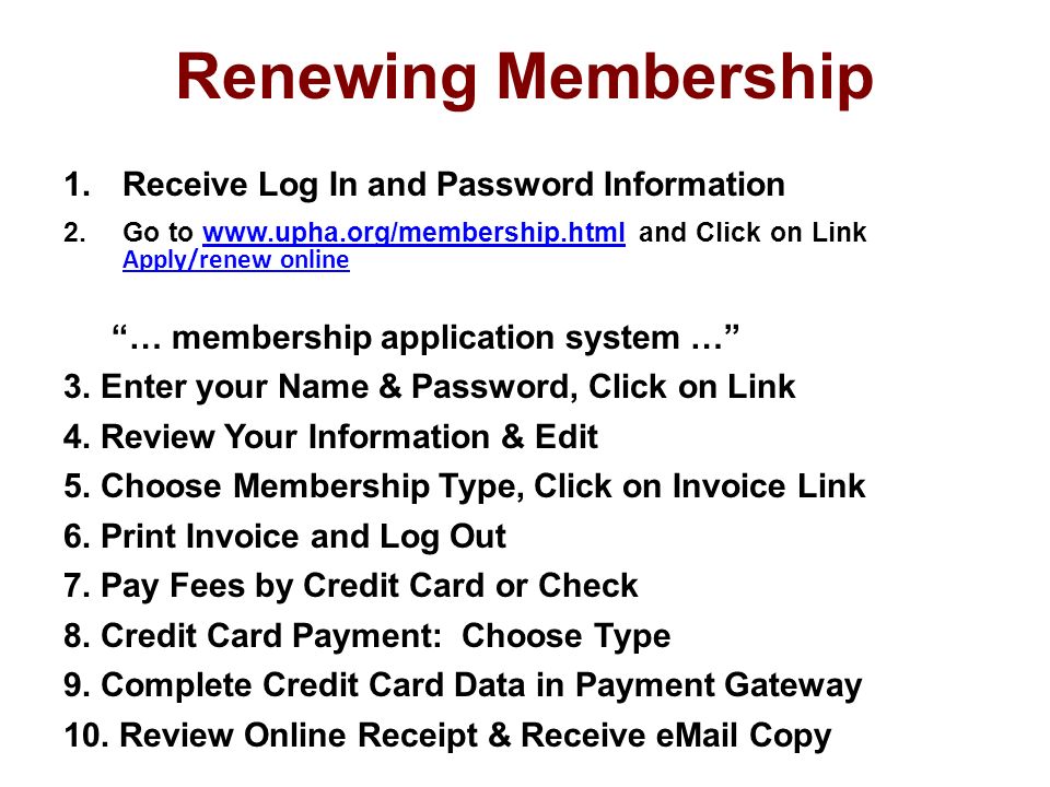 Renewing Membership 1.Receive Log In and Password Information 2.Go to   and Click on Link Apply/renew onlinewww.upha.org/membership.html … membership application system … 3.