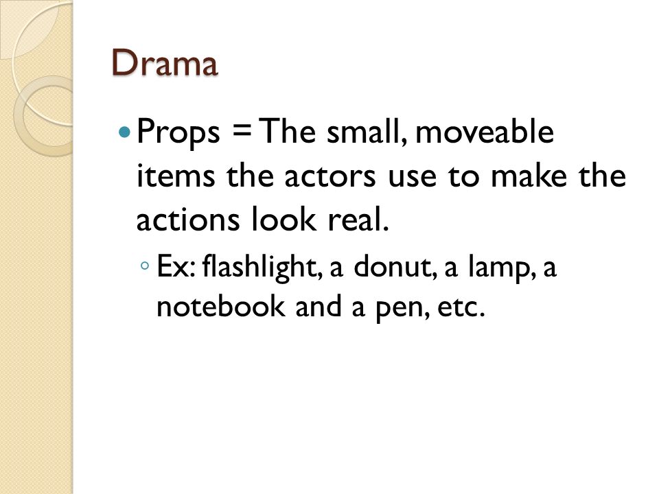 Drama Props = The small, moveable items the actors use to make the actions look real.