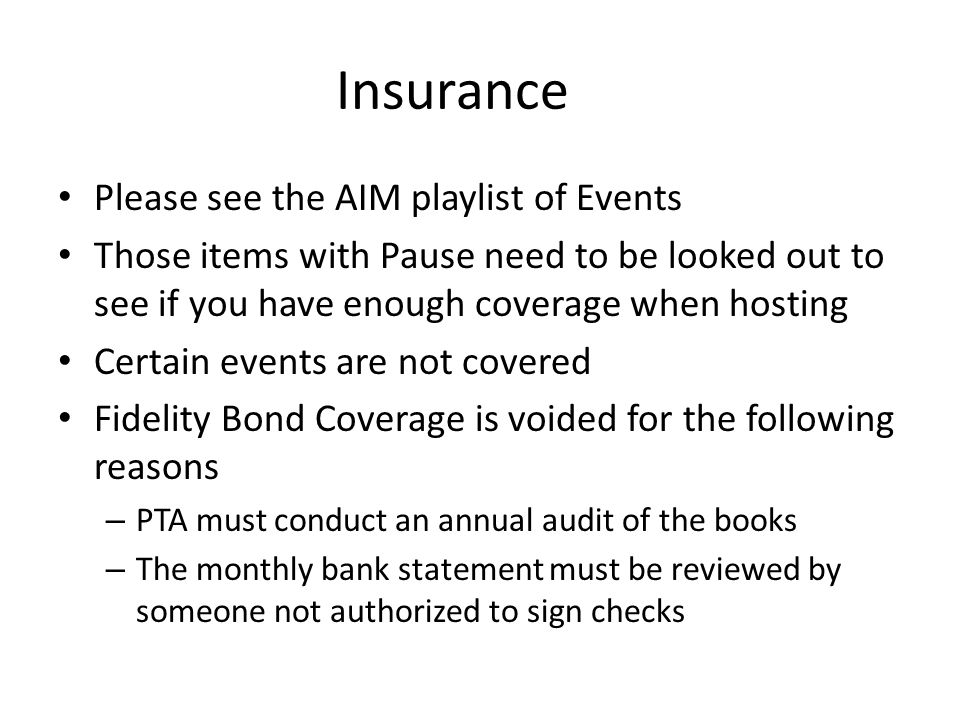 Insurance Please see the AIM playlist of Events Those items with Pause need to be looked out to see if you have enough coverage when hosting Certain events are not covered Fidelity Bond Coverage is voided for the following reasons – PTA must conduct an annual audit of the books – The monthly bank statement must be reviewed by someone not authorized to sign checks