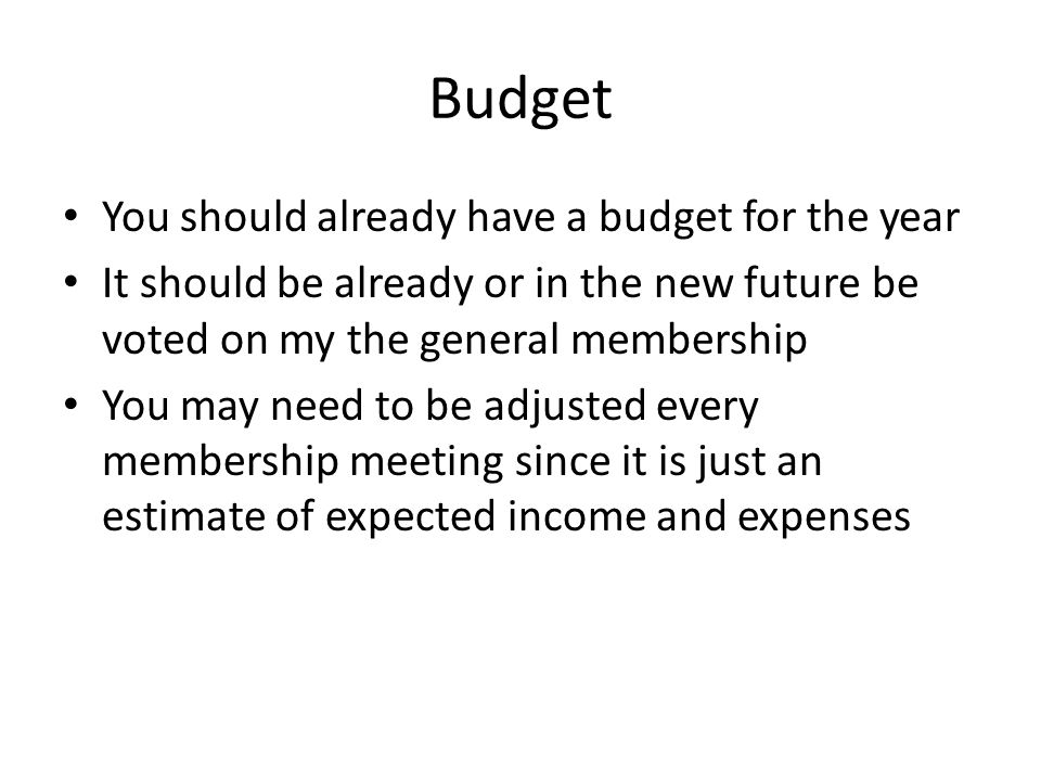 Budget You should already have a budget for the year It should be already or in the new future be voted on my the general membership You may need to be adjusted every membership meeting since it is just an estimate of expected income and expenses
