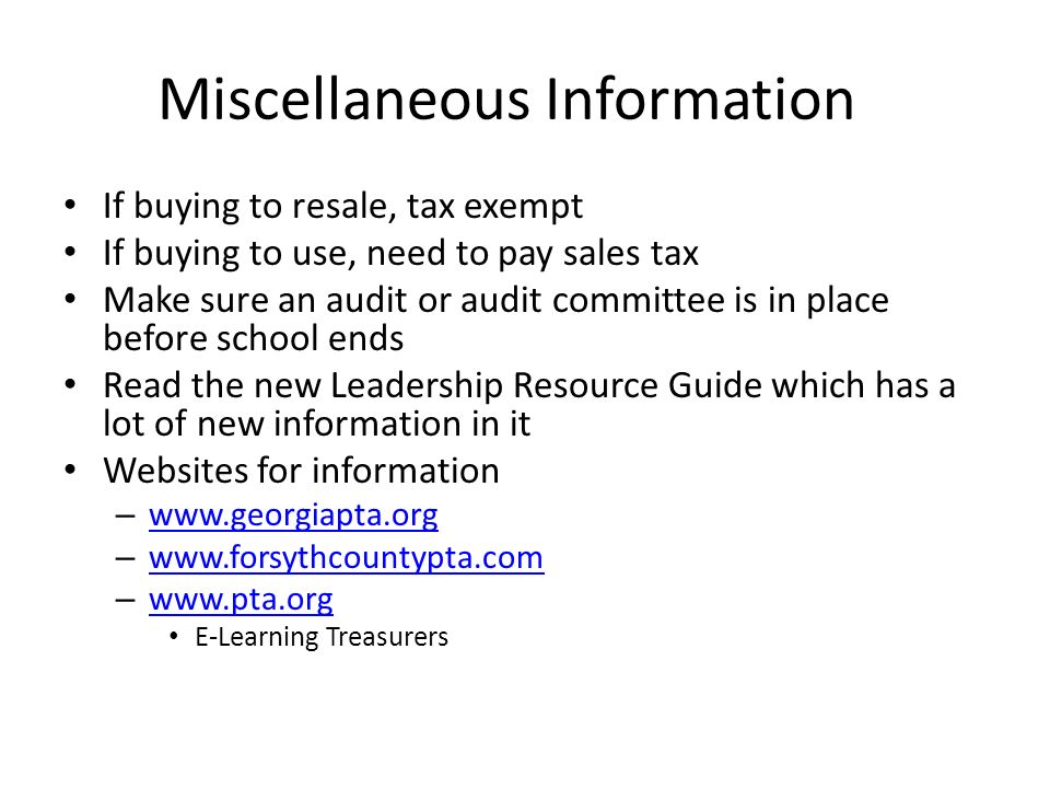 Miscellaneous Information If buying to resale, tax exempt If buying to use, need to pay sales tax Make sure an audit or audit committee is in place before school ends Read the new Leadership Resource Guide which has a lot of new information in it Websites for information –     –     –     E-Learning Treasurers