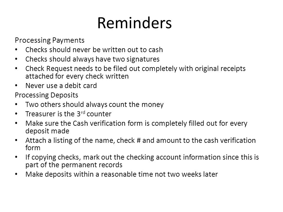 Reminders Processing Payments Checks should never be written out to cash Checks should always have two signatures Check Request needs to be filed out completely with original receipts attached for every check written Never use a debit card Processing Deposits Two others should always count the money Treasurer is the 3 rd counter Make sure the Cash verification form is completely filled out for every deposit made Attach a listing of the name, check # and amount to the cash verification form If copying checks, mark out the checking account information since this is part of the permanent records Make deposits within a reasonable time not two weeks later