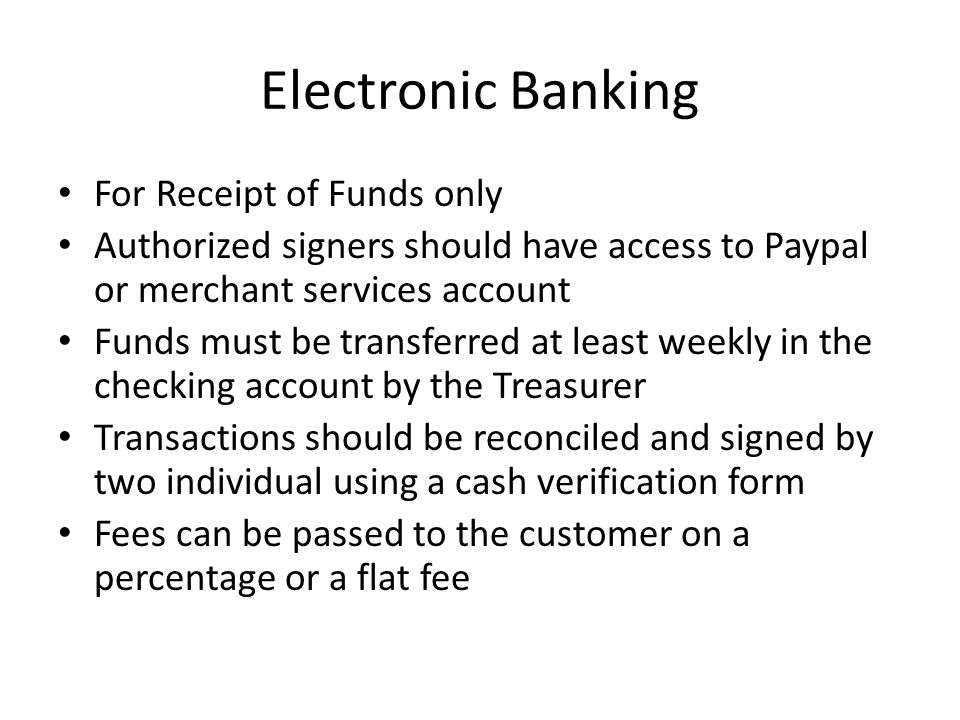 Electronic Banking For Receipt of Funds only Authorized signers should have access to Paypal or merchant services account Funds must be transferred at least weekly in the checking account by the Treasurer Transactions should be reconciled and signed by two individual using a cash verification form Fees can be passed to the customer on a percentage or a flat fee