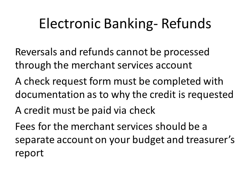 Electronic Banking- Refunds Reversals and refunds cannot be processed through the merchant services account A check request form must be completed with documentation as to why the credit is requested A credit must be paid via check Fees for the merchant services should be a separate account on your budget and treasurer’s report