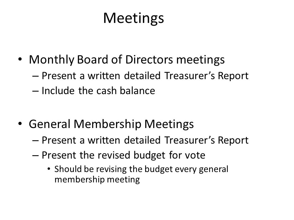 Meetings Monthly Board of Directors meetings – Present a written detailed Treasurer’s Report – Include the cash balance General Membership Meetings – Present a written detailed Treasurer’s Report – Present the revised budget for vote Should be revising the budget every general membership meeting