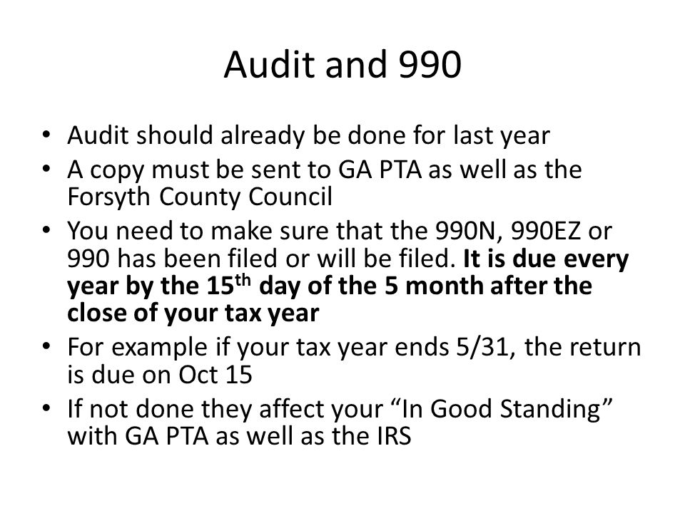 Audit and 990 Audit should already be done for last year A copy must be sent to GA PTA as well as the Forsyth County Council You need to make sure that the 990N, 990EZ or 990 has been filed or will be filed.