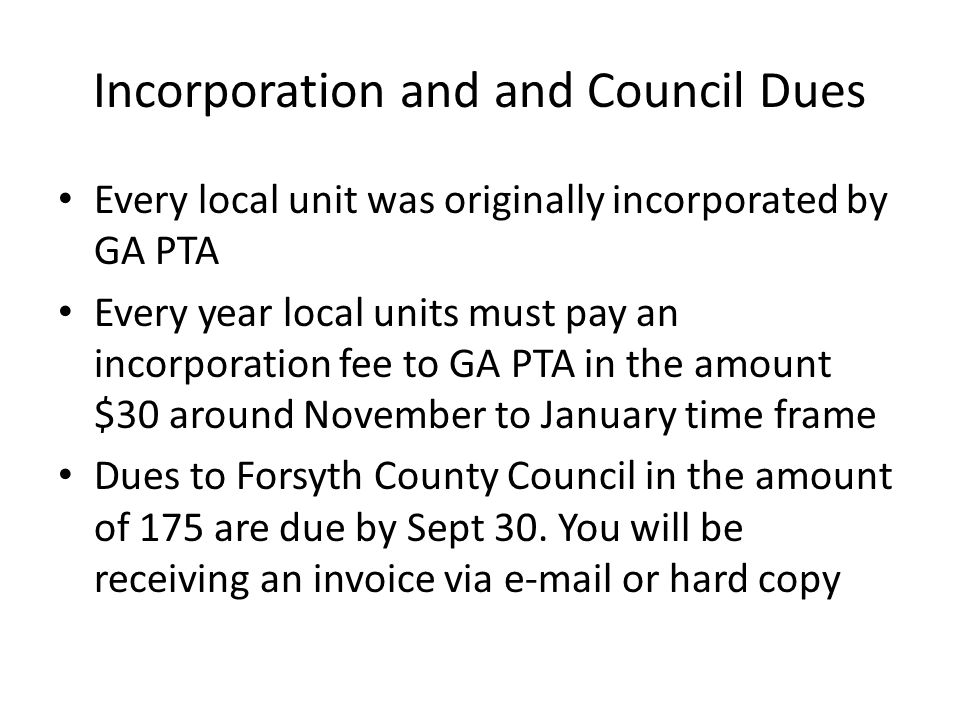 Incorporation and and Council Dues Every local unit was originally incorporated by GA PTA Every year local units must pay an incorporation fee to GA PTA in the amount $30 around November to January time frame Dues to Forsyth County Council in the amount of 175 are due by Sept 30.