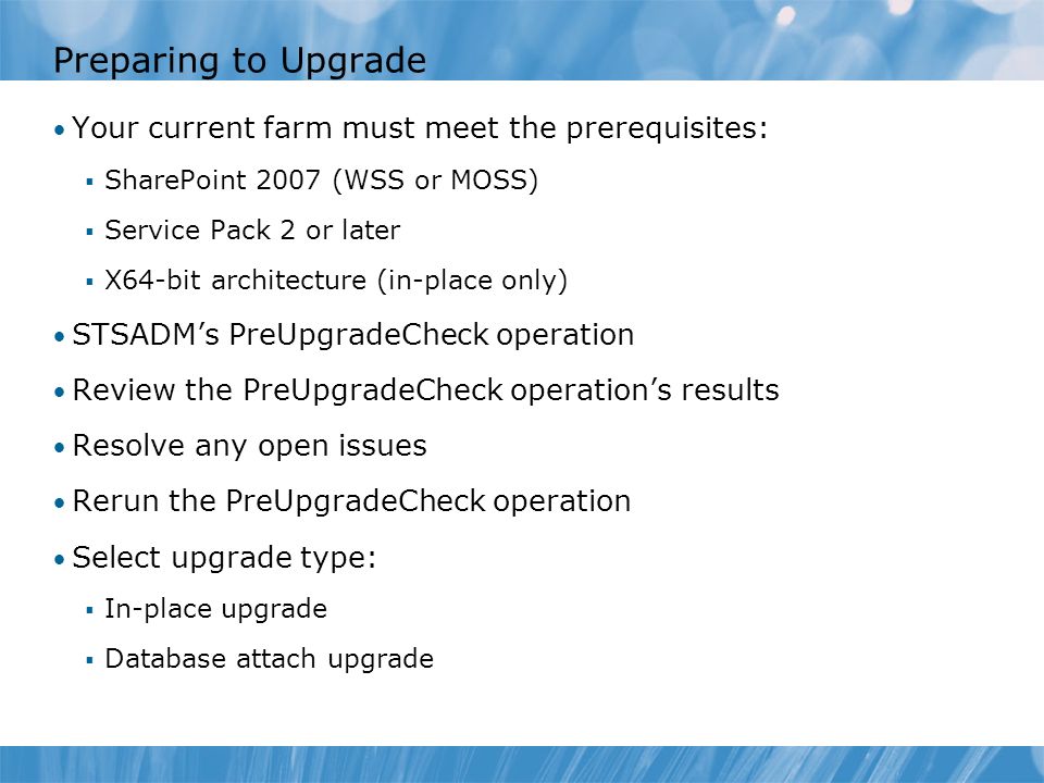 Preparing to Upgrade Your current farm must meet the prerequisites:  SharePoint 2007 (WSS or MOSS)  Service Pack 2 or later  X64-bit architecture (in-place only) STSADM’s PreUpgradeCheck operation Review the PreUpgradeCheck operation’s results Resolve any open issues Rerun the PreUpgradeCheck operation Select upgrade type:  In-place upgrade  Database attach upgrade