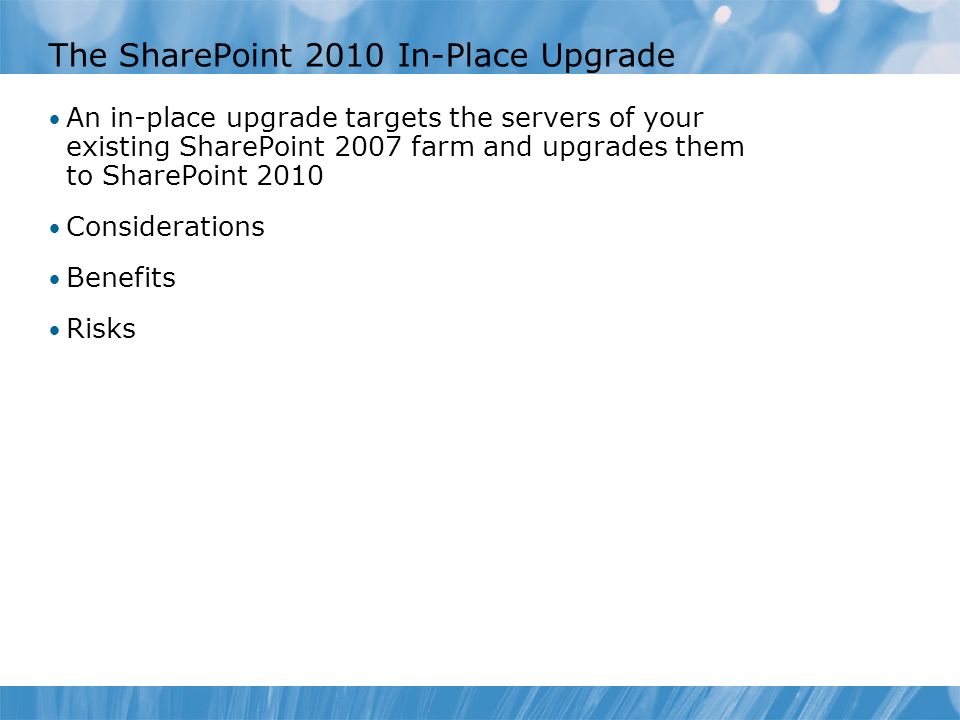 The SharePoint 2010 In-Place Upgrade An in-place upgrade targets the servers of your existing SharePoint 2007 farm and upgrades them to SharePoint 2010 Considerations Benefits Risks