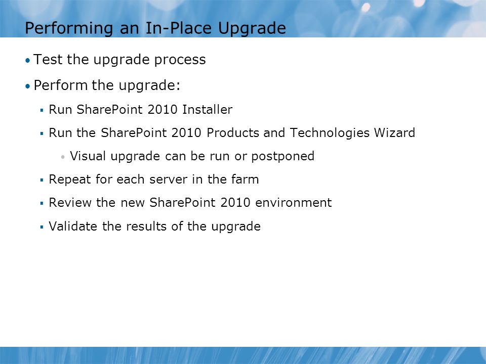 Performing an In-Place Upgrade Test the upgrade process Perform the upgrade:  Run SharePoint 2010 Installer  Run the SharePoint 2010 Products and Technologies Wizard Visual upgrade can be run or postponed  Repeat for each server in the farm  Review the new SharePoint 2010 environment  Validate the results of the upgrade