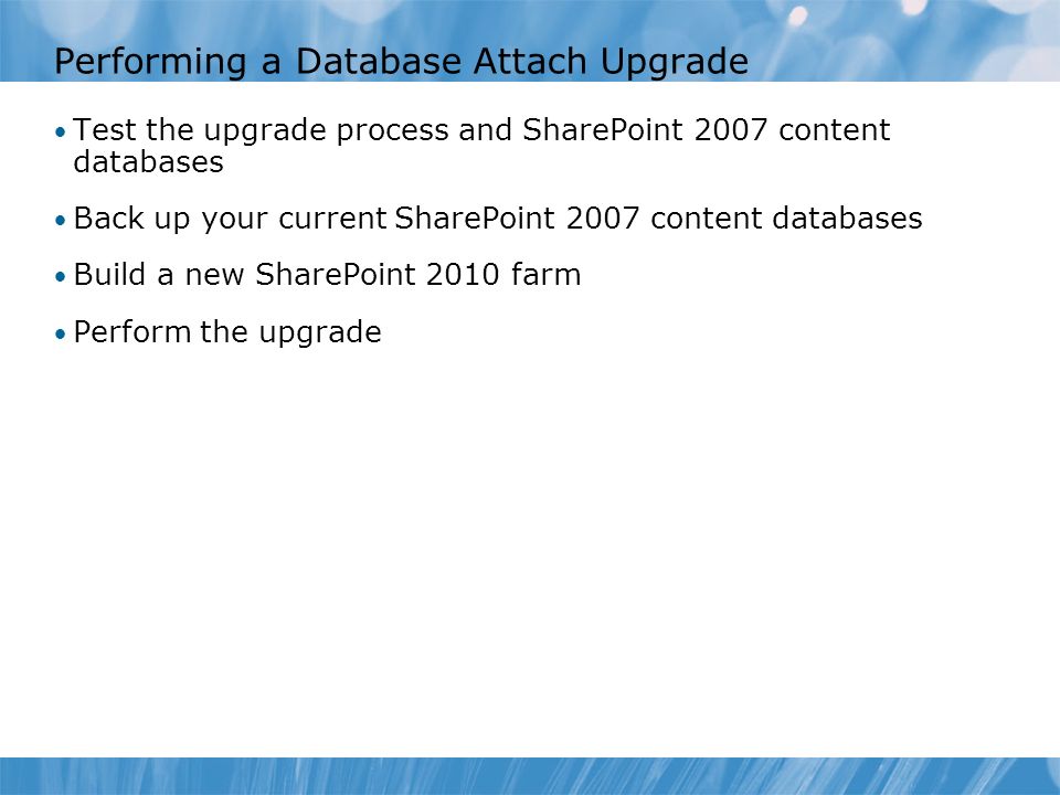 Performing a Database Attach Upgrade Test the upgrade process and SharePoint 2007 content databases Back up your current SharePoint 2007 content databases Build a new SharePoint 2010 farm Perform the upgrade