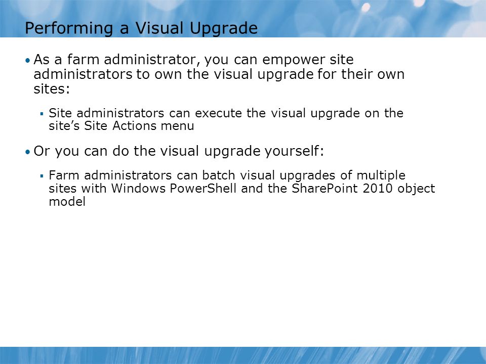Performing a Visual Upgrade As a farm administrator, you can empower site administrators to own the visual upgrade for their own sites:  Site administrators can execute the visual upgrade on the site’s Site Actions menu Or you can do the visual upgrade yourself:  Farm administrators can batch visual upgrades of multiple sites with Windows PowerShell and the SharePoint 2010 object model