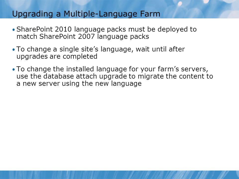 Upgrading a Multiple-Language Farm SharePoint 2010 language packs must be deployed to match SharePoint 2007 language packs To change a single site’s language, wait until after upgrades are completed To change the installed language for your farm’s servers, use the database attach upgrade to migrate the content to a new server using the new language