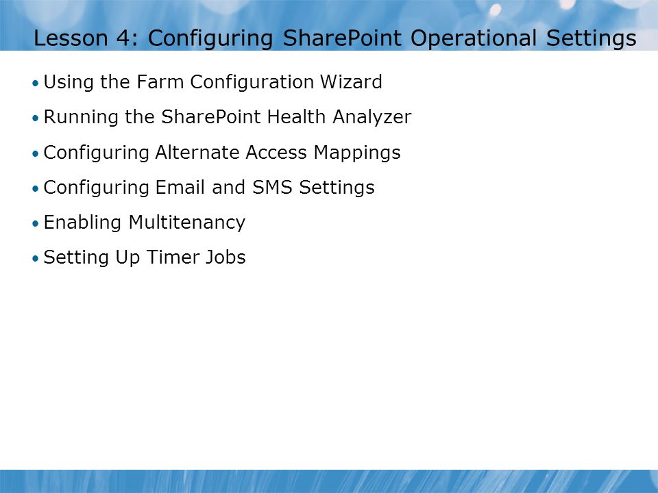 Lesson 4: Configuring SharePoint Operational Settings Using the Farm Configuration Wizard Running the SharePoint Health Analyzer Configuring Alternate Access Mappings Configuring  and SMS Settings Enabling Multitenancy Setting Up Timer Jobs