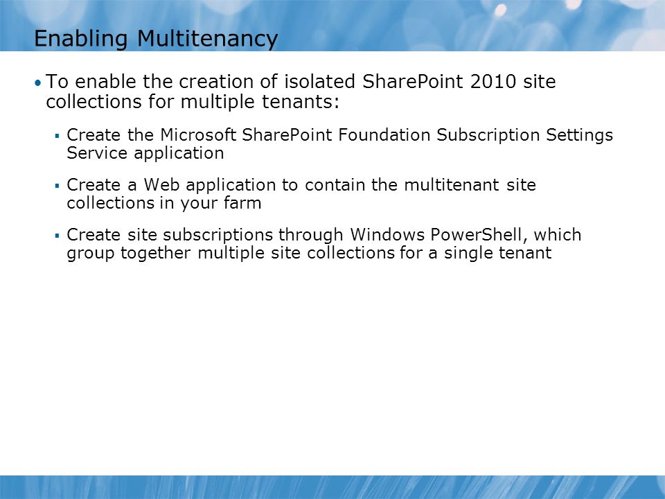 Enabling Multitenancy To enable the creation of isolated SharePoint 2010 site collections for multiple tenants:  Create the Microsoft SharePoint Foundation Subscription Settings Service application  Create a Web application to contain the multitenant site collections in your farm  Create site subscriptions through Windows PowerShell, which group together multiple site collections for a single tenant