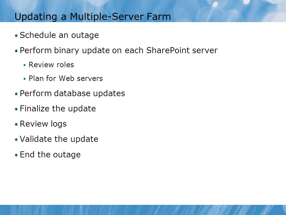 Updating a Multiple-Server Farm Schedule an outage Perform binary update on each SharePoint server  Review roles  Plan for Web servers Perform database updates Finalize the update Review logs Validate the update End the outage