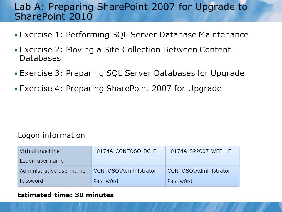 Lab A: Preparing SharePoint 2007 for Upgrade to SharePoint 2010 Exercise 1: Performing SQL Server Database Maintenance Exercise 2: Moving a Site Collection Between Content Databases Exercise 3: Preparing SQL Server Databases for Upgrade Exercise 4: Preparing SharePoint 2007 for Upgrade Logon information Estimated time: 30 minutes